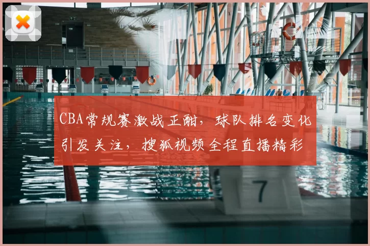 CBA常规赛激战正酣，球队排名变化引发关注，搜狐视频全程直播精彩对阵