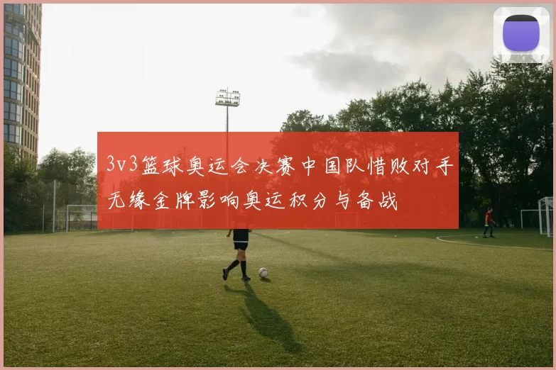 3v3篮球奥运会决赛中国队惜败对手无缘金牌影响奥运积分与备战