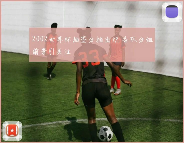 2002世界杯抽签分档出炉 各队分组前景引关注