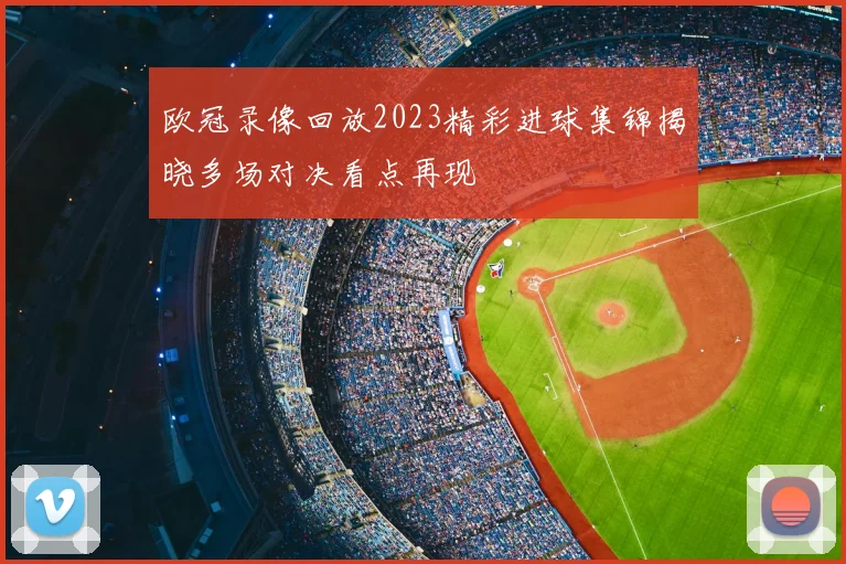 欧冠录像回放2023精彩进球集锦揭晓多场对决看点再现
