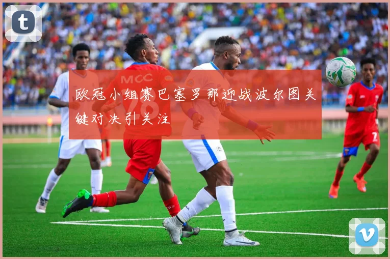 欧冠小组赛巴塞罗那迎战波尔图关键对决引关注