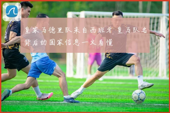 皇家马德里队来自西班牙 皇马队名背后的国家信息一文看懂