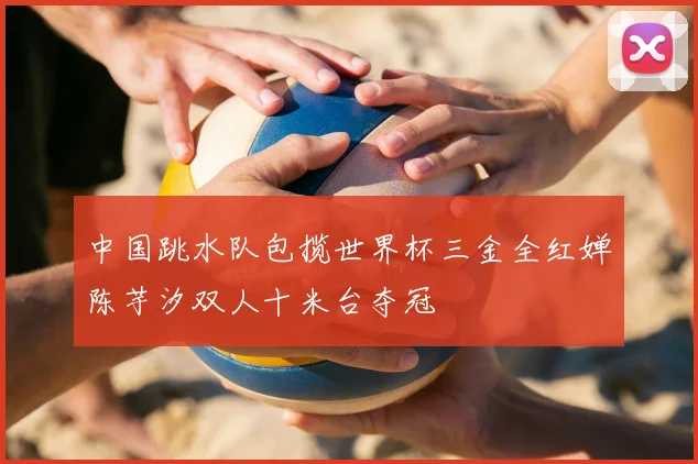 中国跳水队包揽世界杯三金全红婵陈芋汐双人十米台夺冠