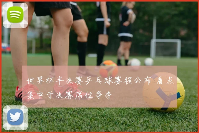 世界杯半决赛乒乓球赛程公布 看点集中于决赛席位争夺