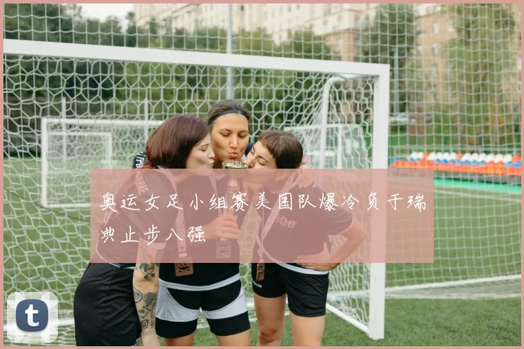奥运女足小组赛美国队爆冷负于瑞典止步八强