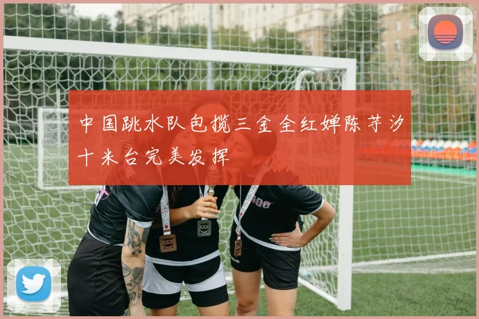 中国跳水队包揽三金全红婵陈芋汐十米台完美发挥