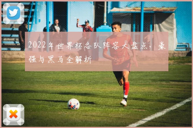 2022年世界杯各队阵容大盘点,豪强与黑马全解析