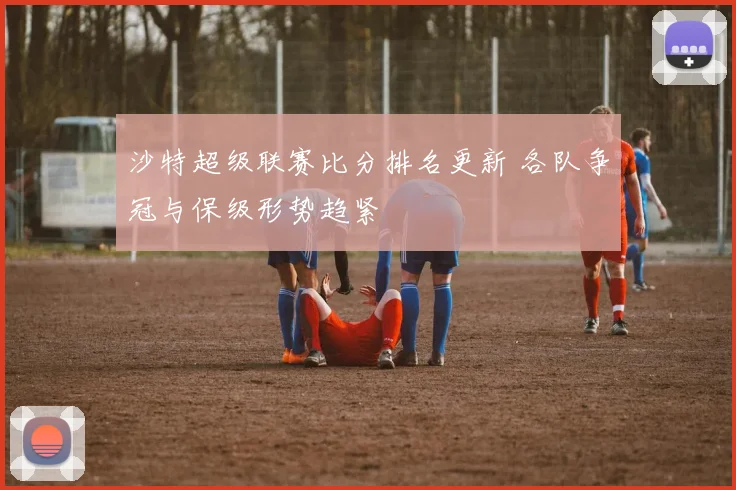 沙特超级联赛比分排名更新 各队争冠与保级形势趋紧